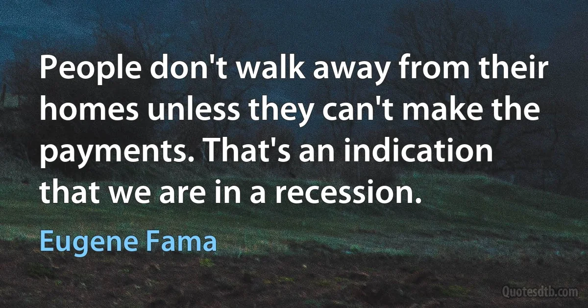 People don't walk away from their homes unless they can't make the payments. That's an indication that we are in a recession. (Eugene Fama)