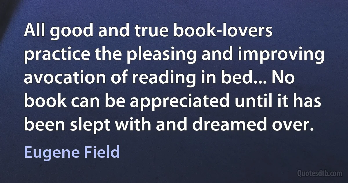 All good and true book-lovers practice the pleasing and improving avocation of reading in bed... No book can be appreciated until it has been slept with and dreamed over. (Eugene Field)