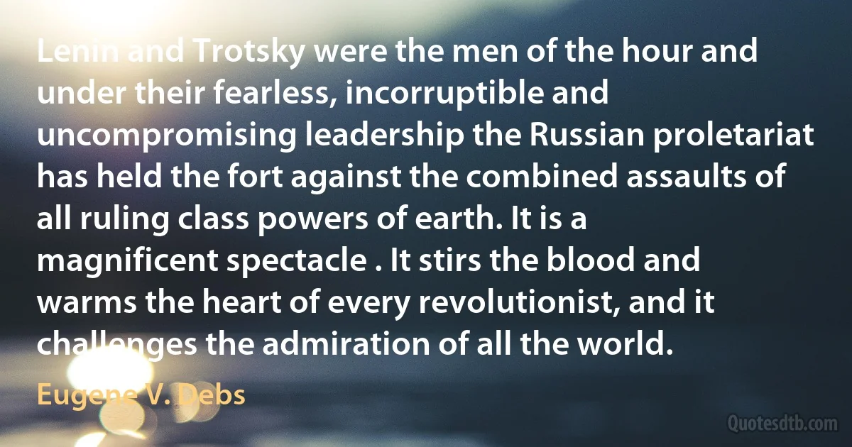 Lenin and Trotsky were the men of the hour and under their fearless, incorruptible and uncompromising leadership the Russian proletariat has held the fort against the combined assaults of all ruling class powers of earth. It is a magnificent spectacle . It stirs the blood and warms the heart of every revolutionist, and it challenges the admiration of all the world. (Eugene V. Debs)