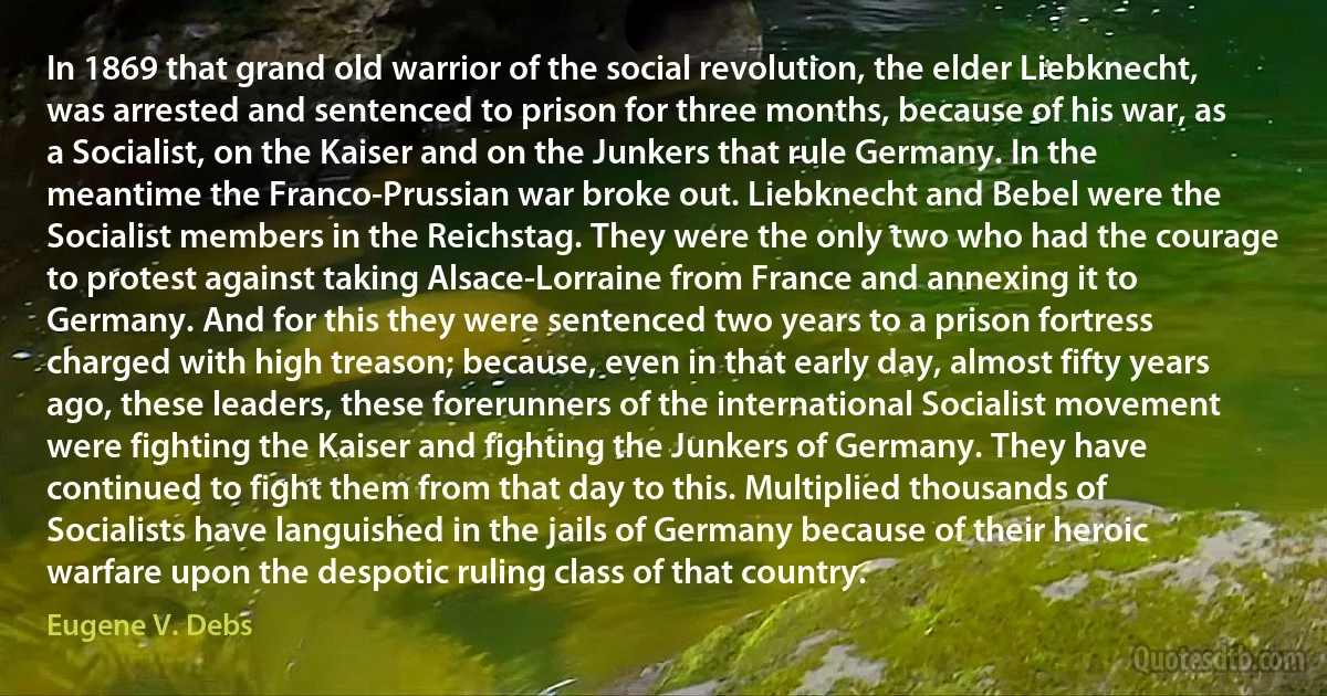 In 1869 that grand old warrior of the social revolution, the elder Liebknecht, was arrested and sentenced to prison for three months, because of his war, as a Socialist, on the Kaiser and on the Junkers that rule Germany. In the meantime the Franco-Prussian war broke out. Liebknecht and Bebel were the Socialist members in the Reichstag. They were the only two who had the courage to protest against taking Alsace-Lorraine from France and annexing it to Germany. And for this they were sentenced two years to a prison fortress charged with high treason; because, even in that early day, almost fifty years ago, these leaders, these forerunners of the international Socialist movement were fighting the Kaiser and fighting the Junkers of Germany. They have continued to fight them from that day to this. Multiplied thousands of Socialists have languished in the jails of Germany because of their heroic warfare upon the despotic ruling class of that country. (Eugene V. Debs)