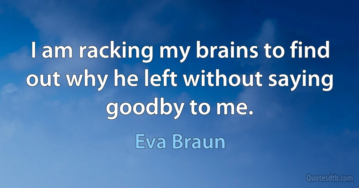 I am racking my brains to find out why he left without saying goodby to me. (Eva Braun)