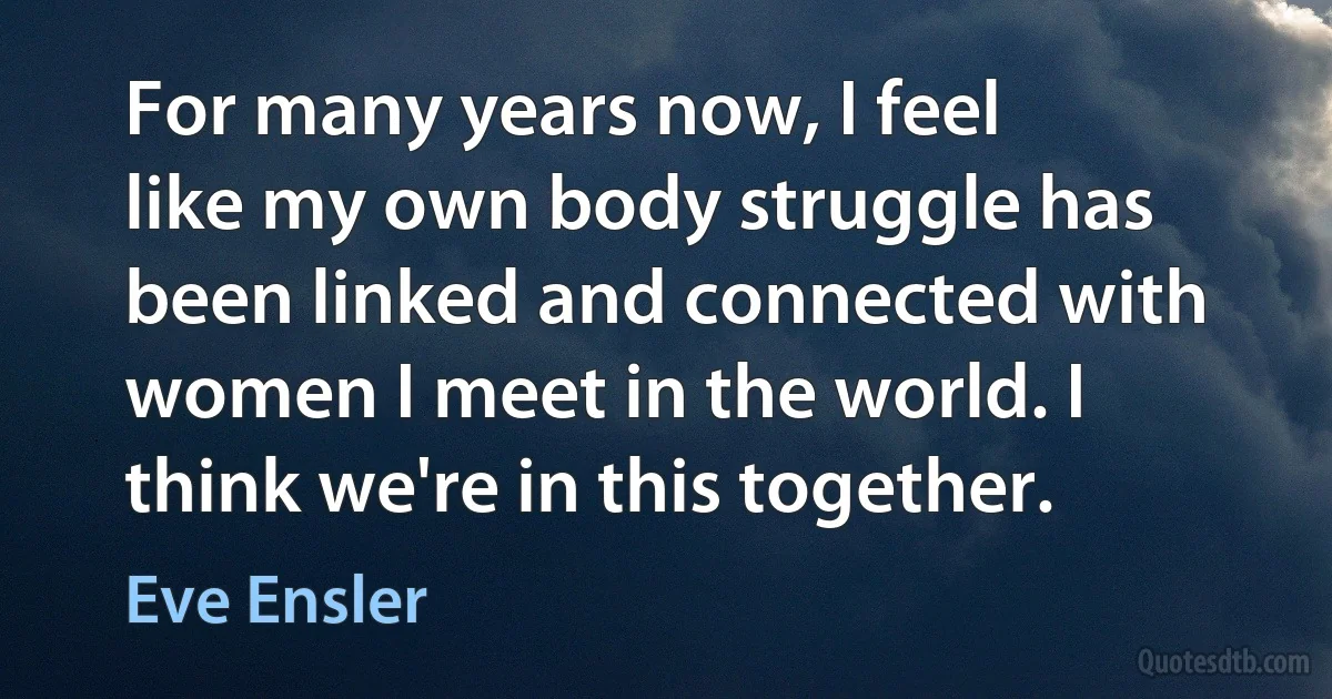 For many years now, I feel like my own body struggle has been linked and connected with women I meet in the world. I think we're in this together. (Eve Ensler)