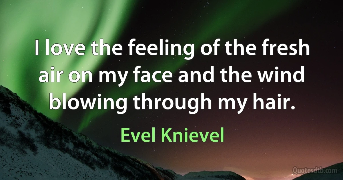 I love the feeling of the fresh air on my face and the wind blowing through my hair. (Evel Knievel)