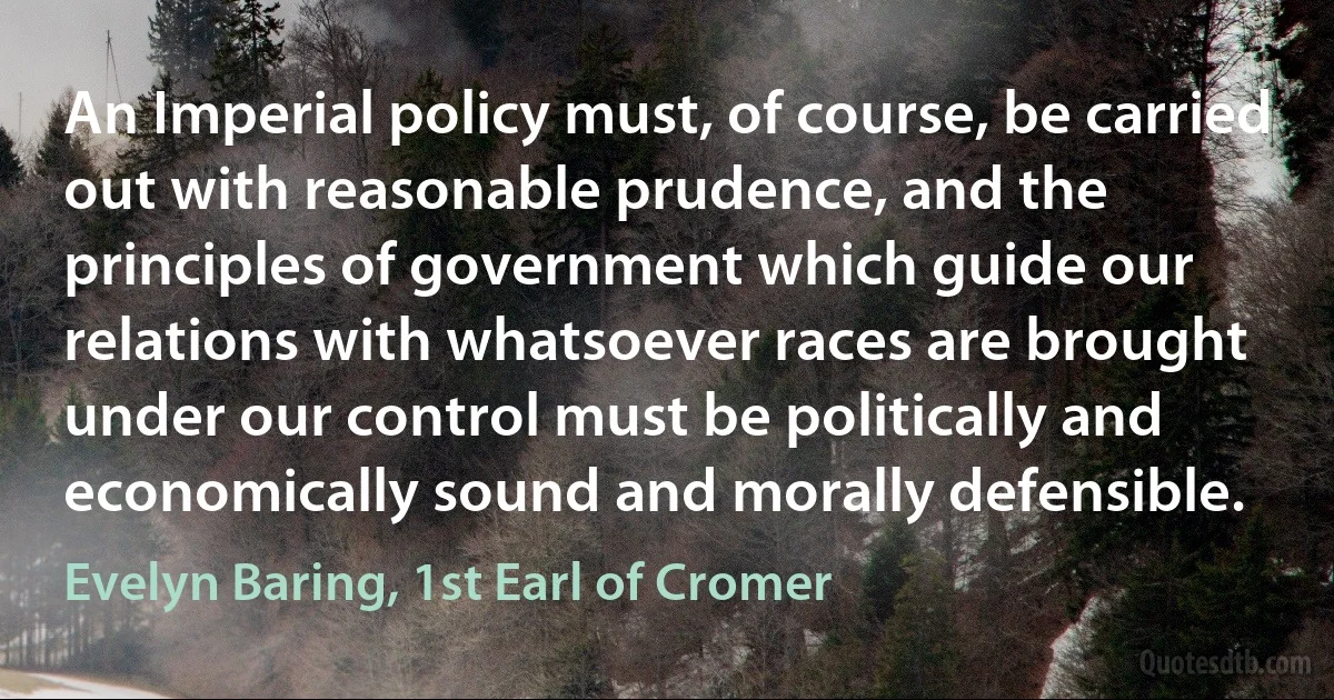 An Imperial policy must, of course, be carried out with reasonable prudence, and the principles of government which guide our relations with whatsoever races are brought under our control must be politically and economically sound and morally defensible. (Evelyn Baring, 1st Earl of Cromer)