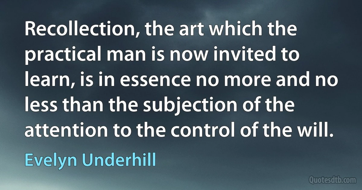 Recollection, the art which the practical man is now invited to learn, is in essence no more and no less than the subjection of the attention to the control of the will. (Evelyn Underhill)