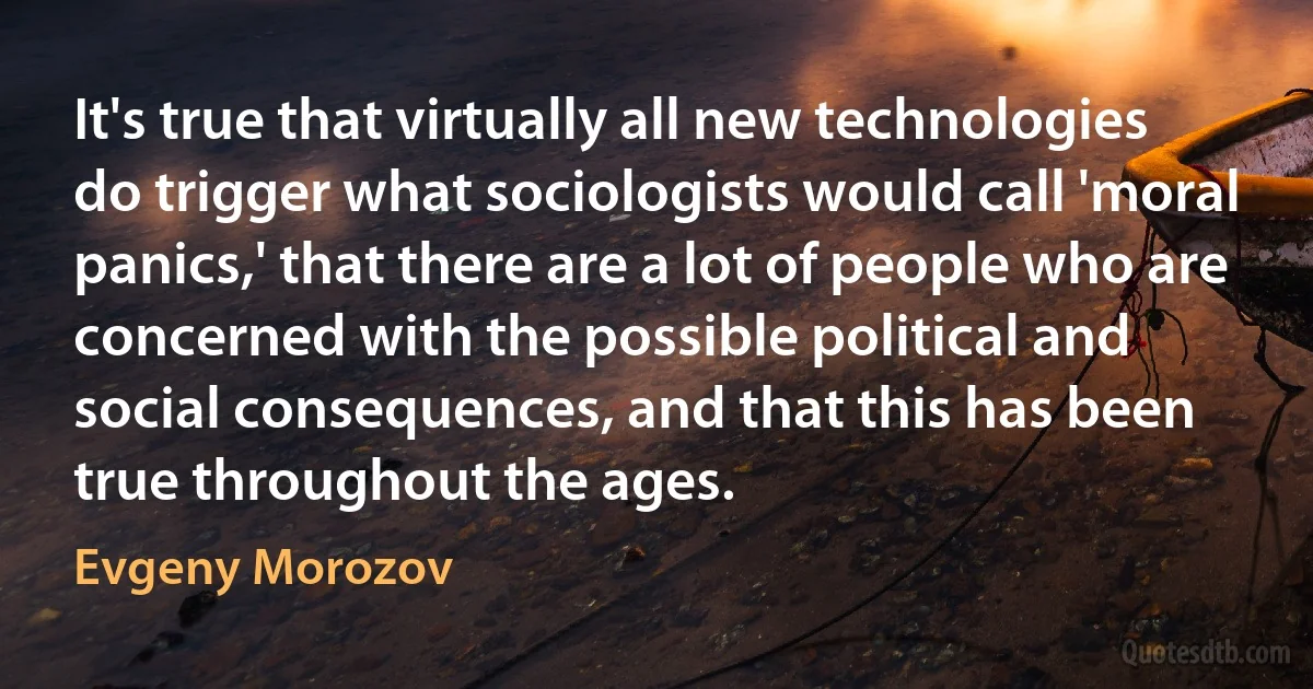 It's true that virtually all new technologies do trigger what sociologists would call 'moral panics,' that there are a lot of people who are concerned with the possible political and social consequences, and that this has been true throughout the ages. (Evgeny Morozov)