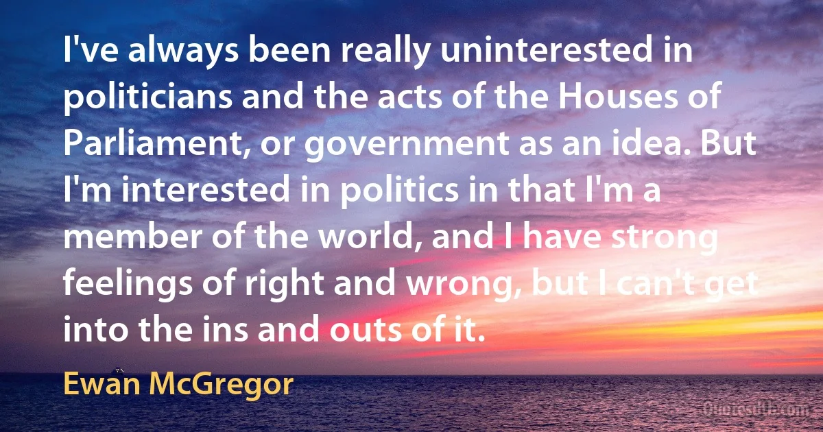 I've always been really uninterested in politicians and the acts of the Houses of Parliament, or government as an idea. But I'm interested in politics in that I'm a member of the world, and I have strong feelings of right and wrong, but I can't get into the ins and outs of it. (Ewan McGregor)