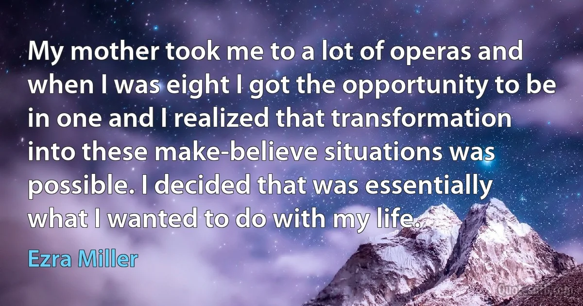 My mother took me to a lot of operas and when I was eight I got the opportunity to be in one and I realized that transformation into these make-believe situations was possible. I decided that was essentially what I wanted to do with my life. (Ezra Miller)