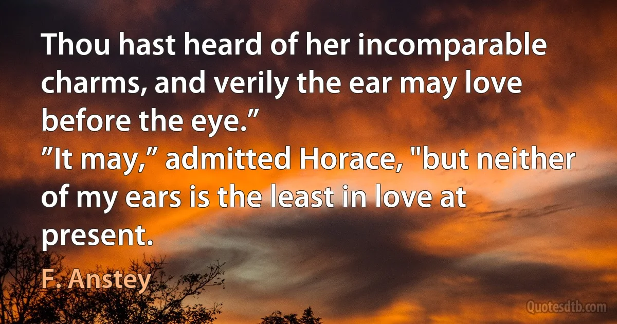 Thou hast heard of her incomparable charms, and verily the ear may love before the eye.”
”It may,” admitted Horace, "but neither of my ears is the least in love at present. (F. Anstey)