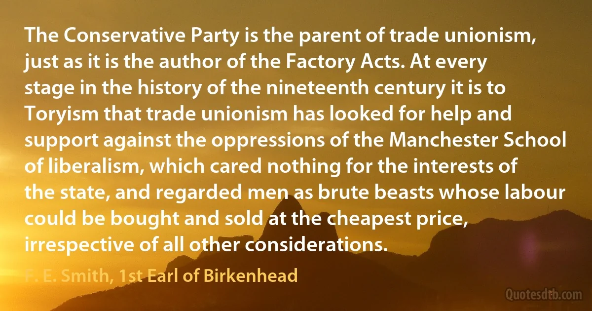 The Conservative Party is the parent of trade unionism, just as it is the author of the Factory Acts. At every stage in the history of the nineteenth century it is to Toryism that trade unionism has looked for help and support against the oppressions of the Manchester School of liberalism, which cared nothing for the interests of the state, and regarded men as brute beasts whose labour could be bought and sold at the cheapest price, irrespective of all other considerations. (F. E. Smith, 1st Earl of Birkenhead)