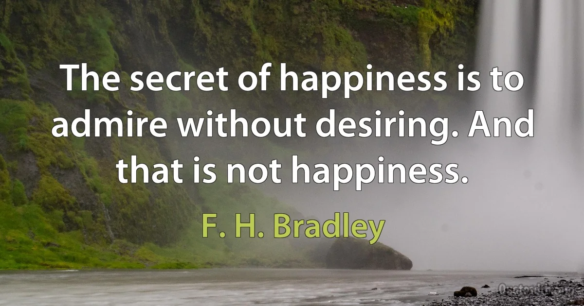 The secret of happiness is to admire without desiring. And that is not happiness. (F. H. Bradley)