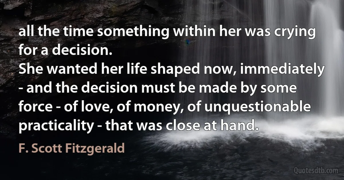 all the time something within her was crying for a decision.
She wanted her life shaped now, immediately - and the decision must be made by some force - of love, of money, of unquestionable practicality - that was close at hand. (F. Scott Fitzgerald)