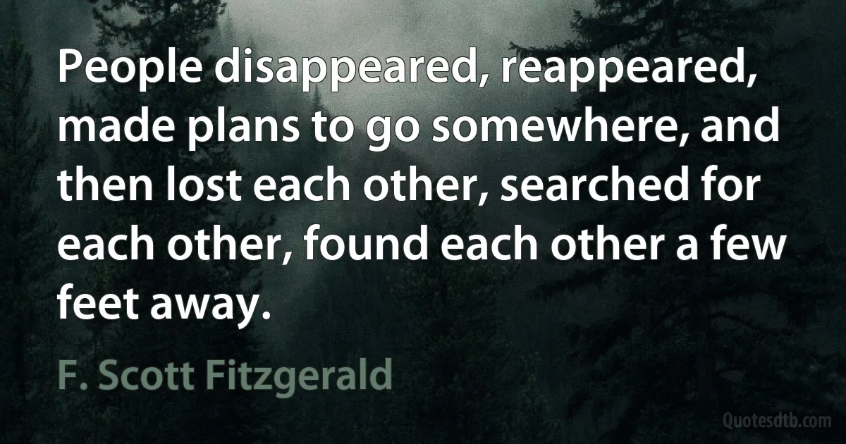 People disappeared, reappeared, made plans to go somewhere, and then lost each other, searched for each other, found each other a few feet away. (F. Scott Fitzgerald)