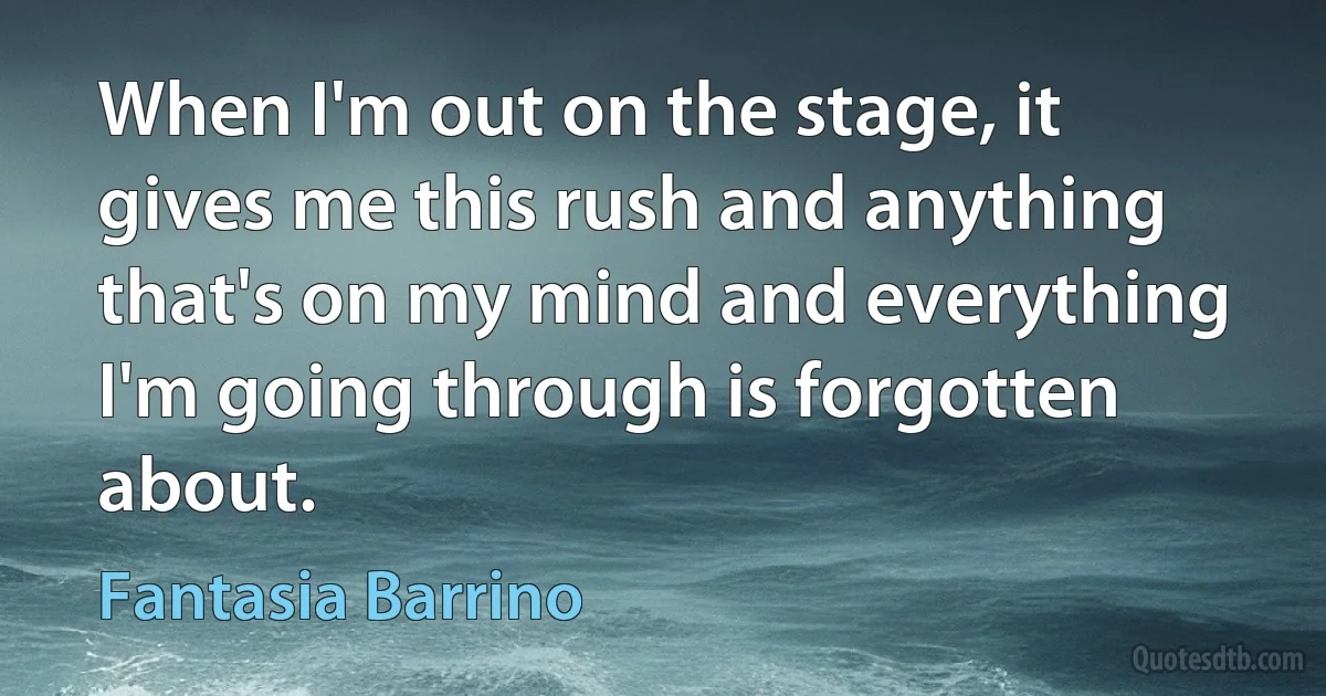 When I'm out on the stage, it gives me this rush and anything that's on my mind and everything I'm going through is forgotten about. (Fantasia Barrino)