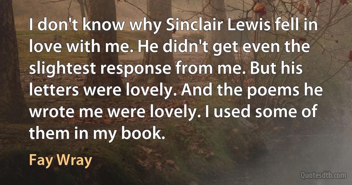 I don't know why Sinclair Lewis fell in love with me. He didn't get even the slightest response from me. But his letters were lovely. And the poems he wrote me were lovely. I used some of them in my book. (Fay Wray)