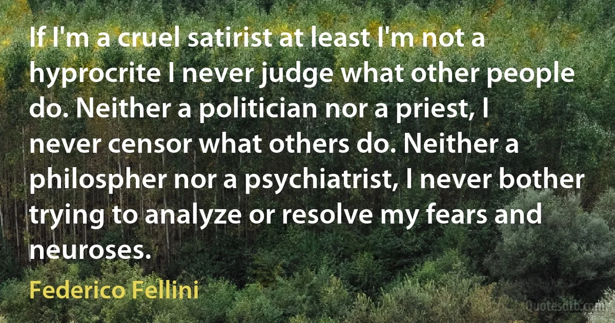 If I'm a cruel satirist at least I'm not a hyprocrite I never judge what other people do. Neither a politician nor a priest, I never censor what others do. Neither a philospher nor a psychiatrist, I never bother trying to analyze or resolve my fears and neuroses. (Federico Fellini)