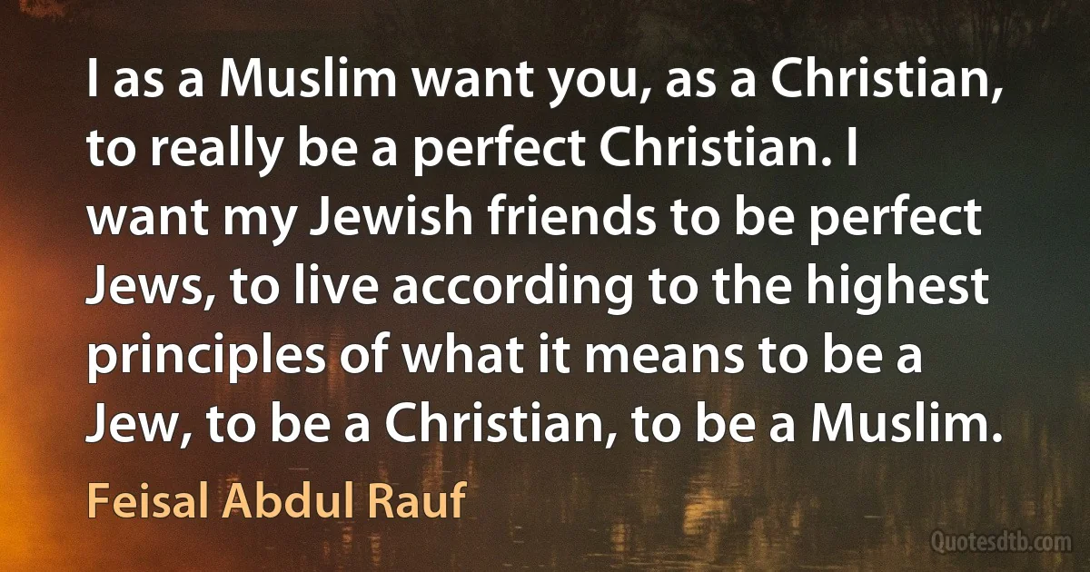 I as a Muslim want you, as a Christian, to really be a perfect Christian. I want my Jewish friends to be perfect Jews, to live according to the highest principles of what it means to be a Jew, to be a Christian, to be a Muslim. (Feisal Abdul Rauf)