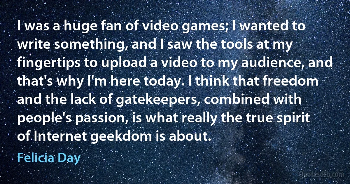 I was a huge fan of video games; I wanted to write something, and I saw the tools at my fingertips to upload a video to my audience, and that's why I'm here today. I think that freedom and the lack of gatekeepers, combined with people's passion, is what really the true spirit of Internet geekdom is about. (Felicia Day)