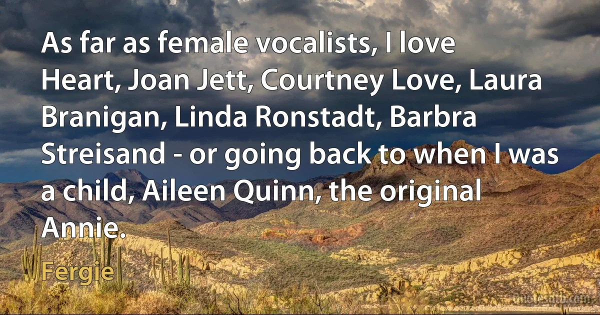 As far as female vocalists, I love Heart, Joan Jett, Courtney Love, Laura Branigan, Linda Ronstadt, Barbra Streisand - or going back to when I was a child, Aileen Quinn, the original Annie. (Fergie)