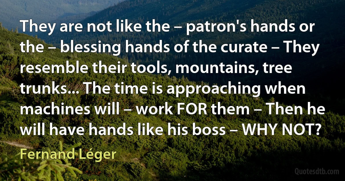 They are not like the – patron's hands or the – blessing hands of the curate – They resemble their tools, mountains, tree trunks... The time is approaching when machines will – work FOR them – Then he will have hands like his boss – WHY NOT? (Fernand Léger)