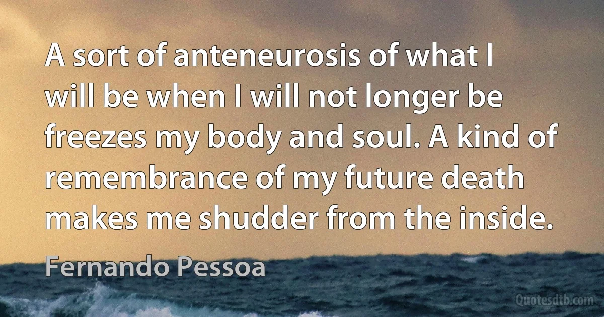 A sort of anteneurosis of what I will be when I will not longer be freezes my body and soul. A kind of remembrance of my future death makes me shudder from the inside. (Fernando Pessoa)