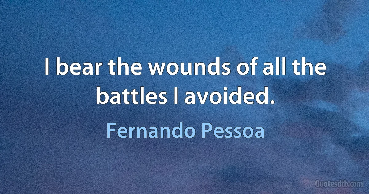 I bear the wounds of all the battles I avoided. (Fernando Pessoa)