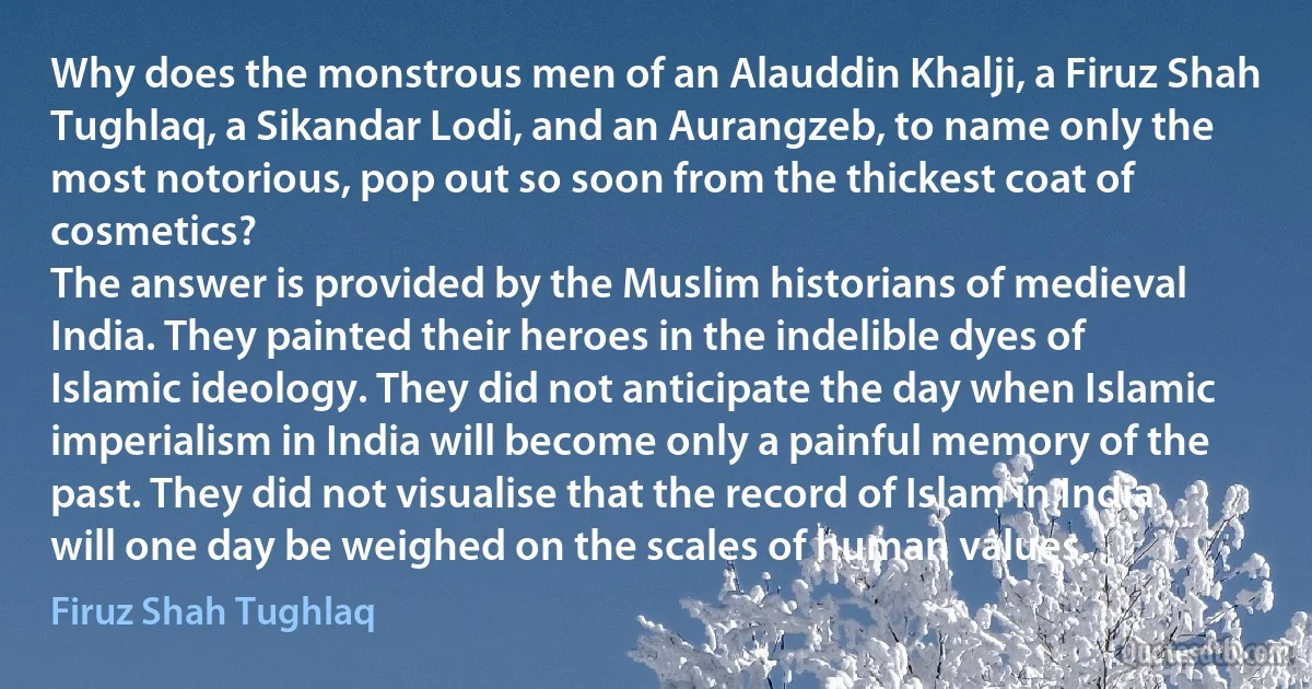 Why does the monstrous men of an Alauddin Khalji, a Firuz Shah Tughlaq, a Sikandar Lodi, and an Aurangzeb, to name only the most notorious, pop out so soon from the thickest coat of cosmetics?
The answer is provided by the Muslim historians of medieval India. They painted their heroes in the indelible dyes of Islamic ideology. They did not anticipate the day when Islamic imperialism in India will become only a painful memory of the past. They did not visualise that the record of Islam in India will one day be weighed on the scales of human values. (Firuz Shah Tughlaq)