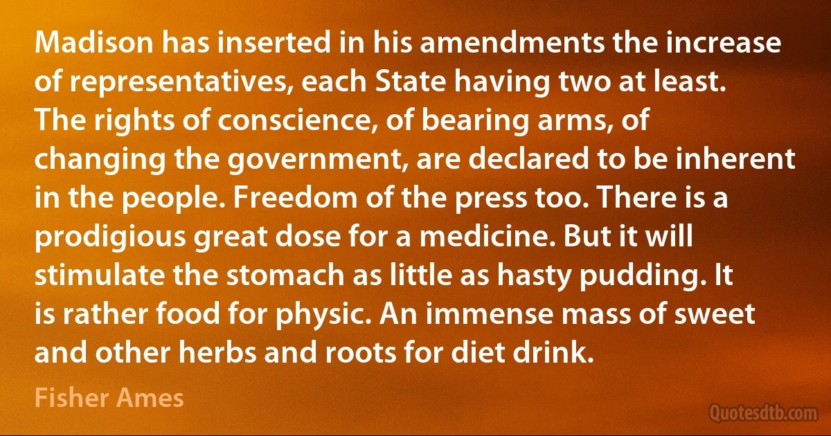 Madison has inserted in his amendments the increase of representatives, each State having two at least. The rights of conscience, of bearing arms, of changing the government, are declared to be inherent in the people. Freedom of the press too. There is a prodigious great dose for a medicine. But it will stimulate the stomach as little as hasty pudding. It is rather food for physic. An immense mass of sweet and other herbs and roots for diet drink. (Fisher Ames)