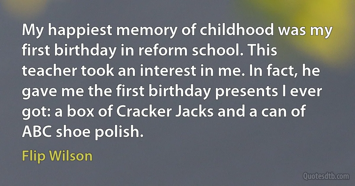 My happiest memory of childhood was my first birthday in reform school. This teacher took an interest in me. In fact, he gave me the first birthday presents I ever got: a box of Cracker Jacks and a can of ABC shoe polish. (Flip Wilson)