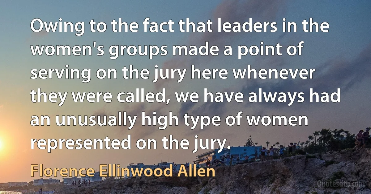 Owing to the fact that leaders in the women's groups made a point of serving on the jury here whenever they were called, we have always had an unusually high type of women represented on the jury. (Florence Ellinwood Allen)