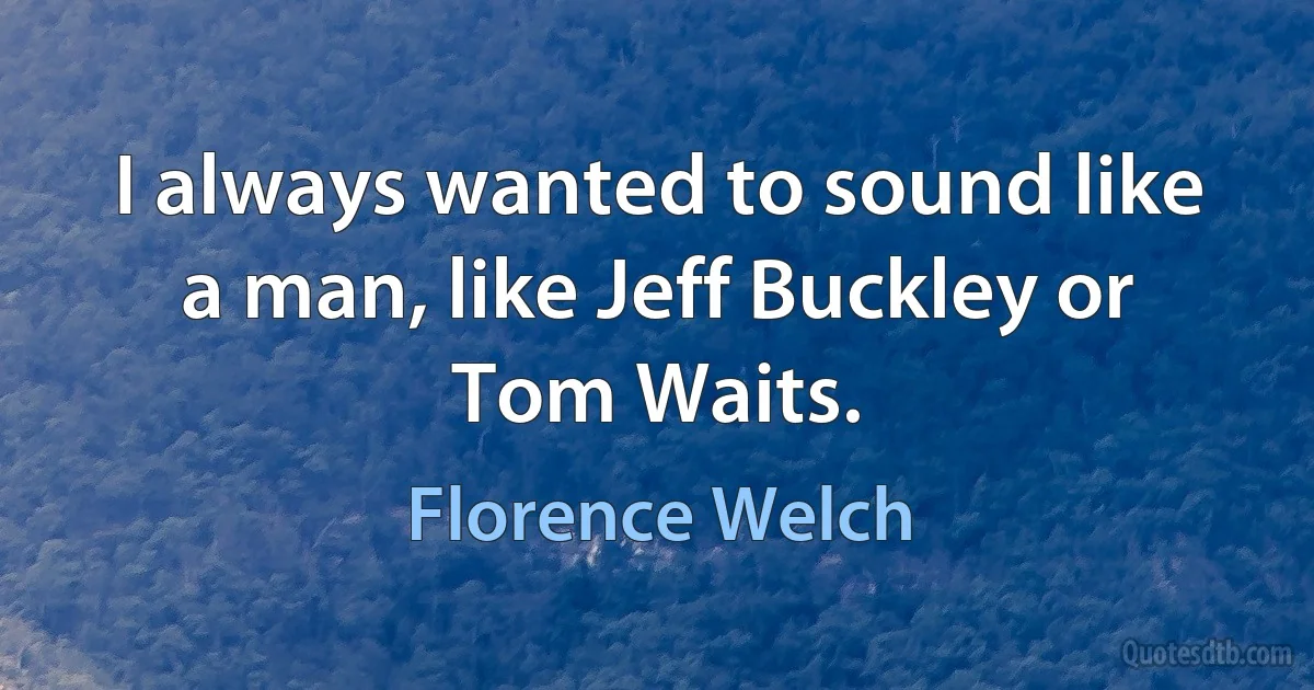 I always wanted to sound like a man, like Jeff Buckley or Tom Waits. (Florence Welch)