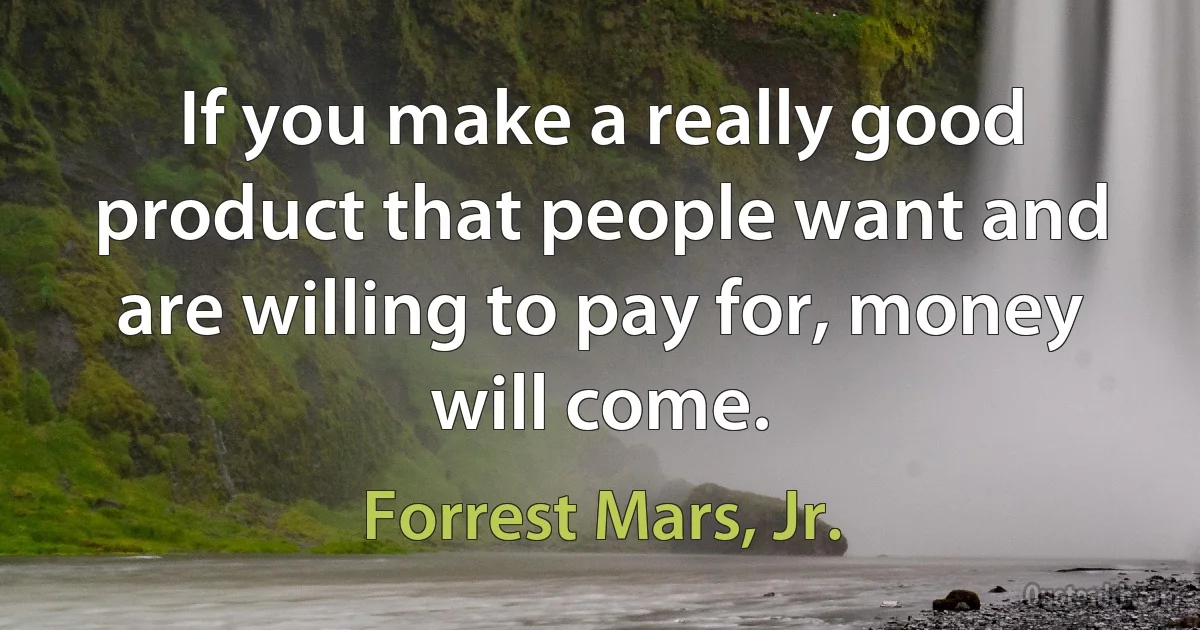 If you make a really good product that people want and are willing to pay for, money will come. (Forrest Mars, Jr.)