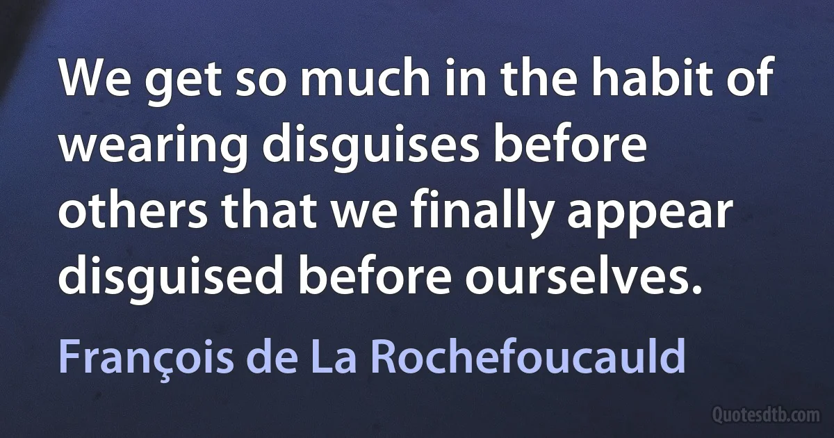 We get so much in the habit of wearing disguises before others that we finally appear disguised before ourselves. (François de La Rochefoucauld)