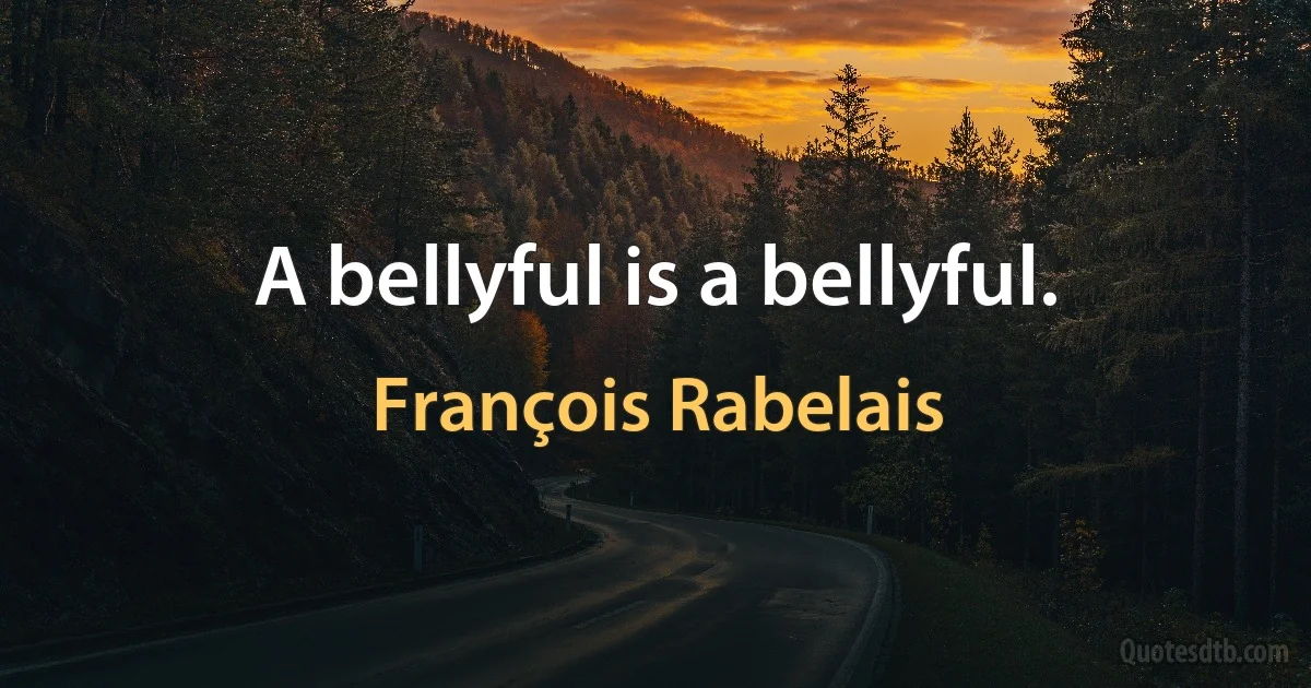 A bellyful is a bellyful. (François Rabelais)