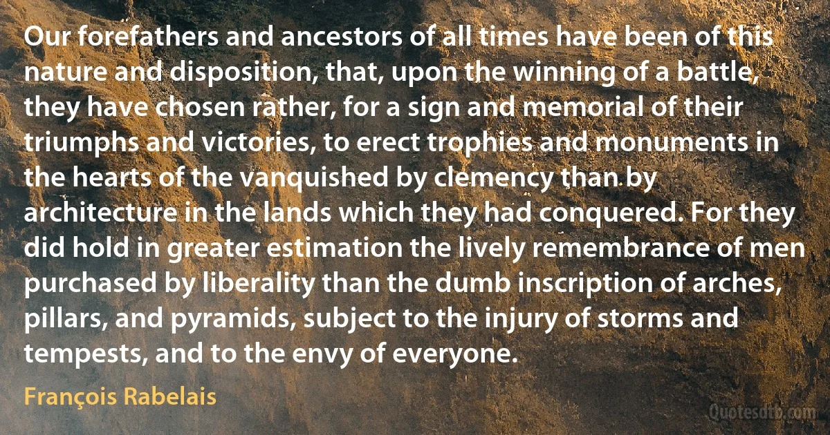 Our forefathers and ancestors of all times have been of this nature and disposition, that, upon the winning of a battle, they have chosen rather, for a sign and memorial of their triumphs and victories, to erect trophies and monuments in the hearts of the vanquished by clemency than by architecture in the lands which they had conquered. For they did hold in greater estimation the lively remembrance of men purchased by liberality than the dumb inscription of arches, pillars, and pyramids, subject to the injury of storms and tempests, and to the envy of everyone. (François Rabelais)