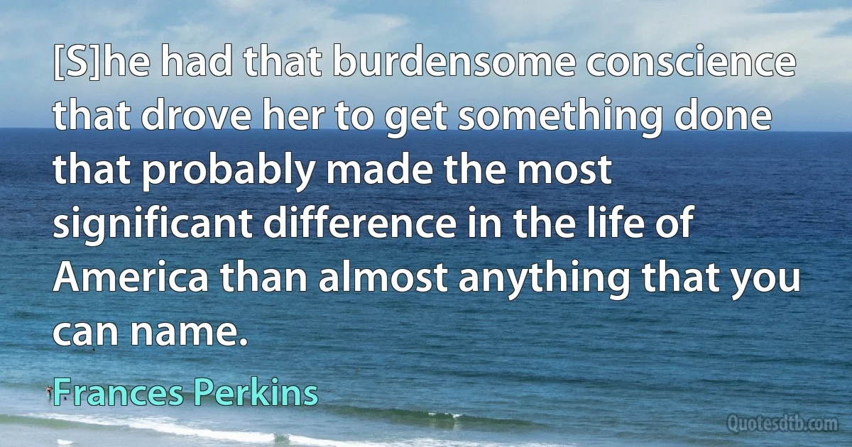 [S]he had that burdensome conscience that drove her to get something done that probably made the most significant difference in the life of America than almost anything that you can name. (Frances Perkins)