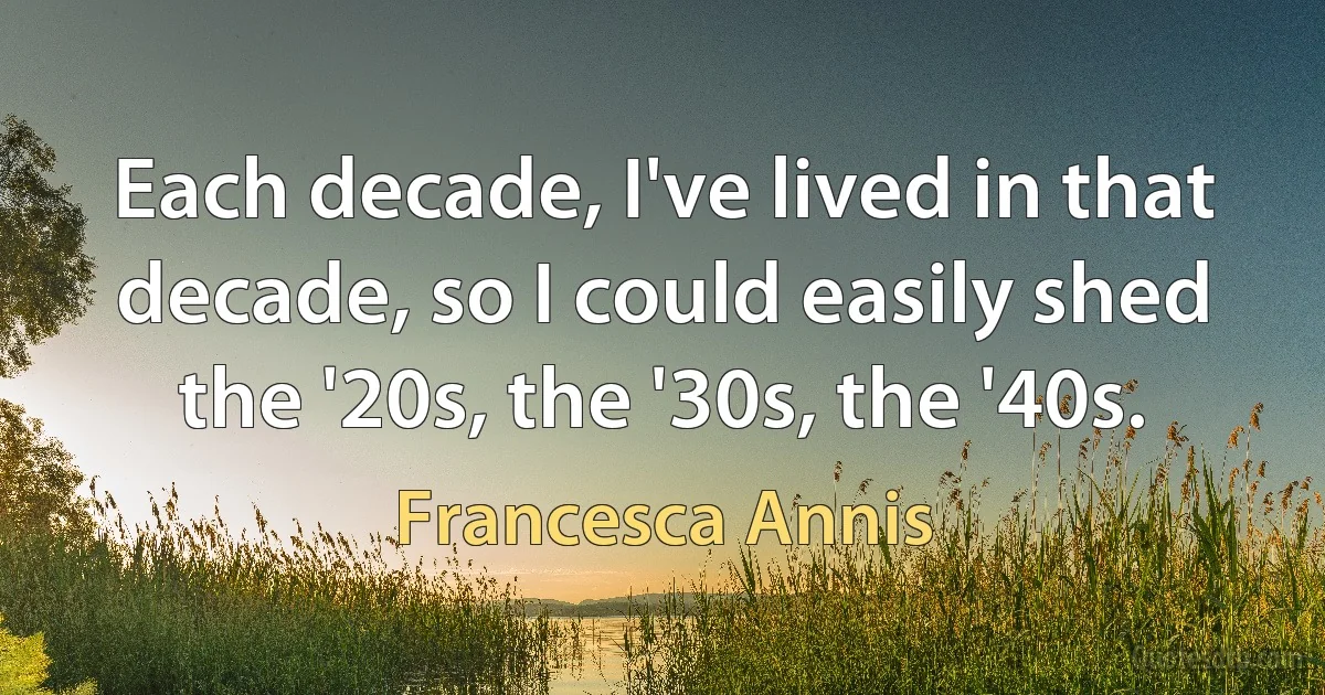 Each decade, I've lived in that decade, so I could easily shed the '20s, the '30s, the '40s. (Francesca Annis)