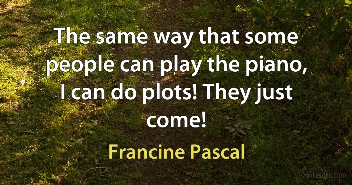 The same way that some people can play the piano, I can do plots! They just come! (Francine Pascal)