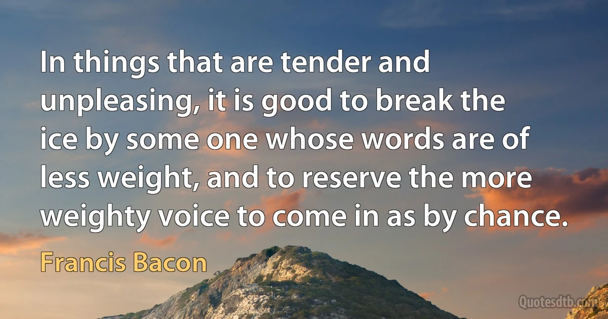 In things that are tender and unpleasing, it is good to break the ice by some one whose words are of less weight, and to reserve the more weighty voice to come in as by chance. (Francis Bacon)