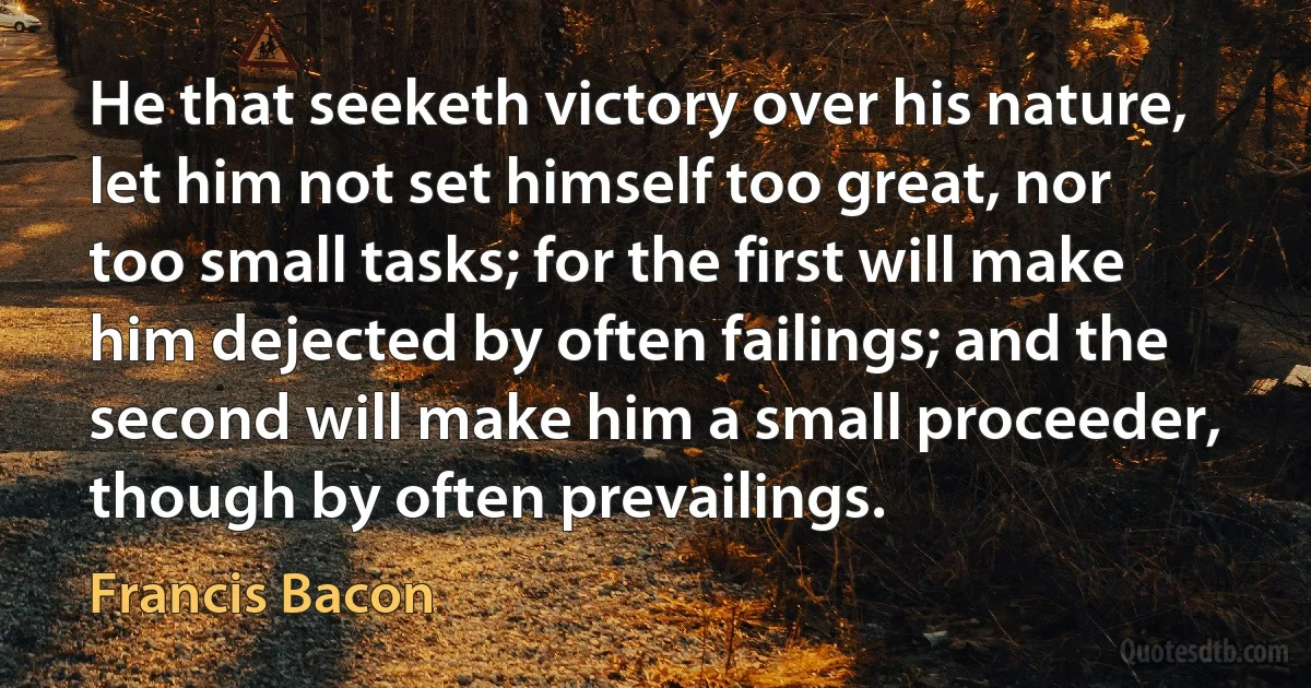 He that seeketh victory over his nature, let him not set himself too great, nor too small tasks; for the first will make him dejected by often failings; and the second will make him a small proceeder, though by often prevailings. (Francis Bacon)