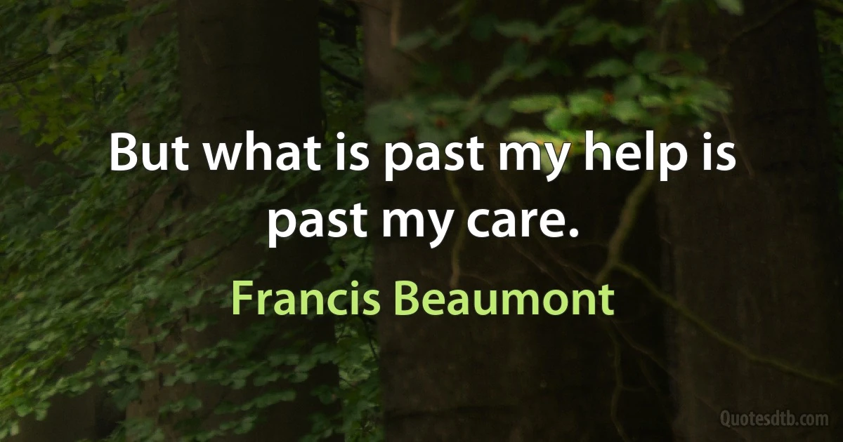 But what is past my help is past my care. (Francis Beaumont)