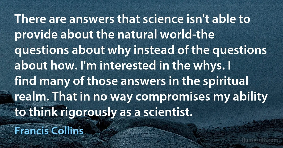 There are answers that science isn't able to provide about the natural world-the questions about why instead of the questions about how. I'm interested in the whys. I find many of those answers in the spiritual realm. That in no way compromises my ability to think rigorously as a scientist. (Francis Collins)