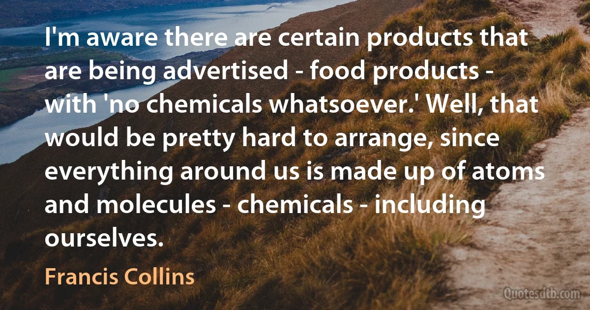 I'm aware there are certain products that are being advertised - food products - with 'no chemicals whatsoever.' Well, that would be pretty hard to arrange, since everything around us is made up of atoms and molecules - chemicals - including ourselves. (Francis Collins)