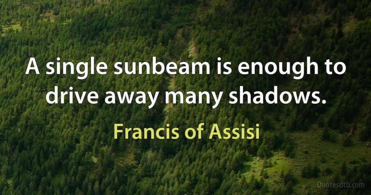 A single sunbeam is enough to drive away many shadows. (Francis of Assisi)