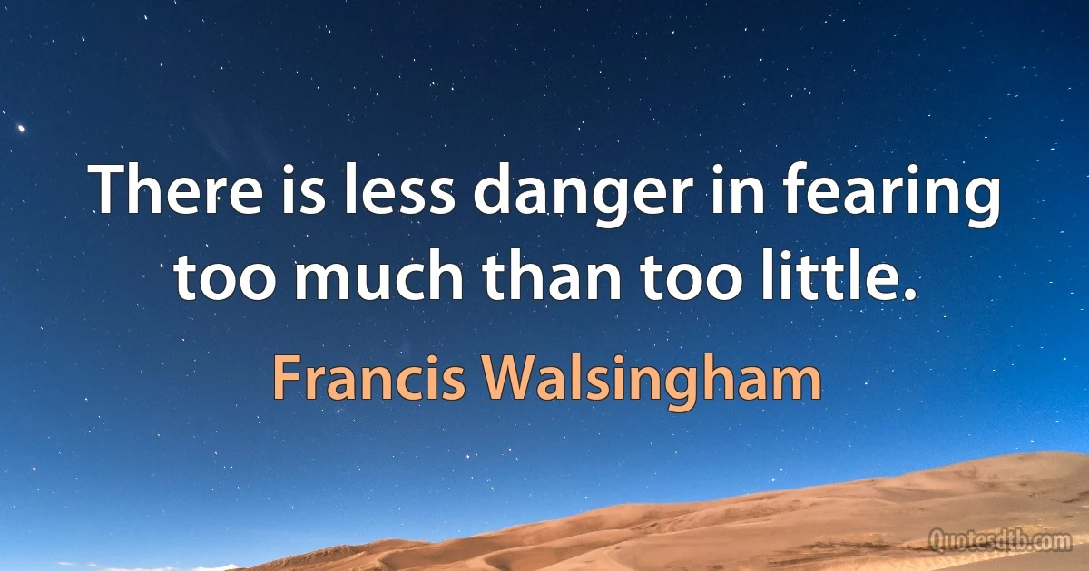 There is less danger in fearing too much than too little. (Francis Walsingham)