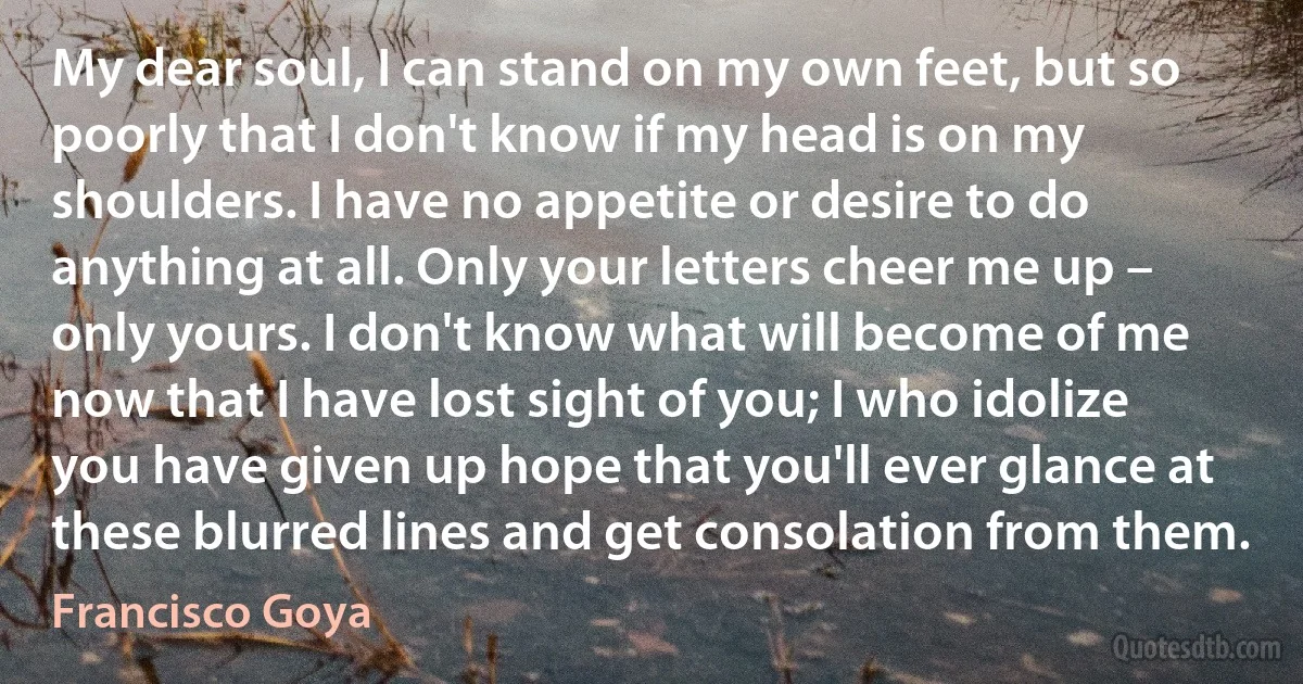 My dear soul, I can stand on my own feet, but so poorly that I don't know if my head is on my shoulders. I have no appetite or desire to do anything at all. Only your letters cheer me up – only yours. I don't know what will become of me now that I have lost sight of you; I who idolize you have given up hope that you'll ever glance at these blurred lines and get consolation from them. (Francisco Goya)