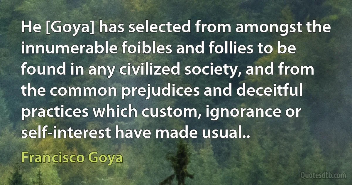 He [Goya] has selected from amongst the innumerable foibles and follies to be found in any civilized society, and from the common prejudices and deceitful practices which custom, ignorance or self-interest have made usual.. (Francisco Goya)