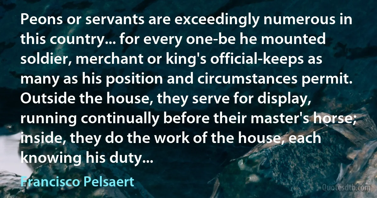 Peons or servants are exceedingly numerous in this country... for every one-be he mounted soldier, merchant or king's official-keeps as many as his position and circumstances permit. Outside the house, they serve for display, running continually before their master's horse; inside, they do the work of the house, each knowing his duty... (Francisco Pelsaert)