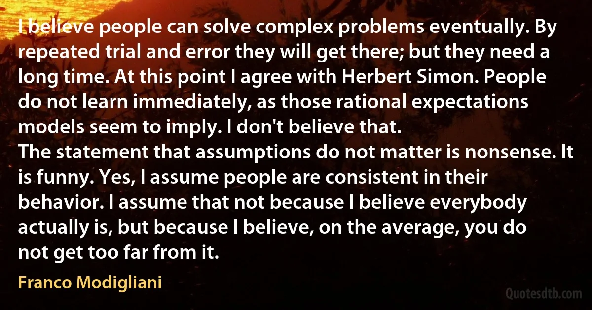 I believe people can solve complex problems eventually. By repeated trial and error they will get there; but they need a long time. At this point I agree with Herbert Simon. People do not learn immediately, as those rational expectations models seem to imply. I don't believe that.
The statement that assumptions do not matter is nonsense. It is funny. Yes, I assume people are consistent in their behavior. I assume that not because I believe everybody actually is, but because I believe, on the average, you do not get too far from it. (Franco Modigliani)