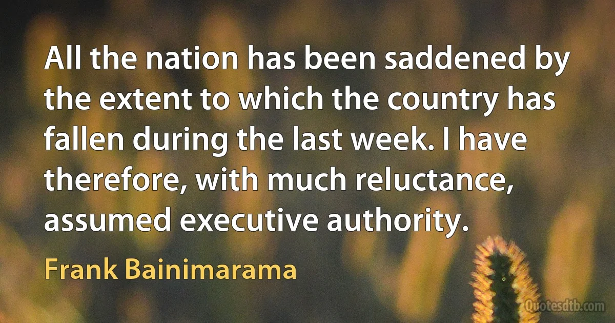 All the nation has been saddened by the extent to which the country has fallen during the last week. I have therefore, with much reluctance, assumed executive authority. (Frank Bainimarama)